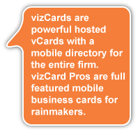 vizCards are powerful hosted vCards with a mobile directory for the entire firm. vizCard Pros are full featured mobile business cards for rainmakers.